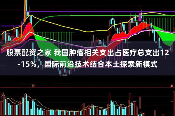 股票配资之家 我国肿瘤相关支出占医疗总支出12-15%，国际前沿技术结合本土探索新模式