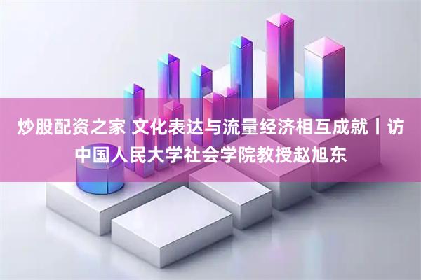 炒股配资之家 文化表达与流量经济相互成就丨访中国人民大学社会学院教授赵旭东