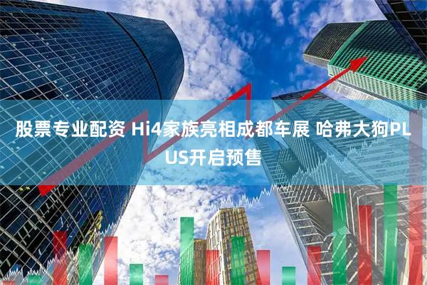 股票专业配资 Hi4家族亮相成都车展 哈弗大狗PLUS开启预售