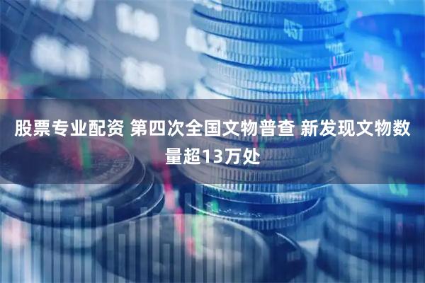 股票专业配资 第四次全国文物普查 新发现文物数量超13万处