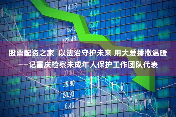 股票配资之家  以法治守护未来 用大爱播撒温暖——记重庆检察未成年人保护工作团队代表