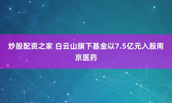 炒股配资之家 白云山旗下基金以7.5亿元入股南京医药