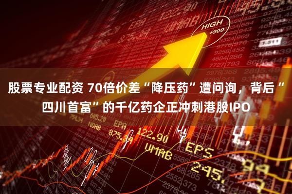 股票专业配资 70倍价差“降压药”遭问询，背后“四川首富”的千亿药企正冲刺港股IPO