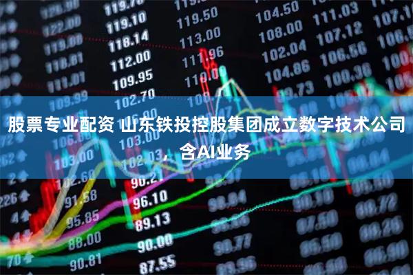 股票专业配资 山东铁投控股集团成立数字技术公司，含AI业务