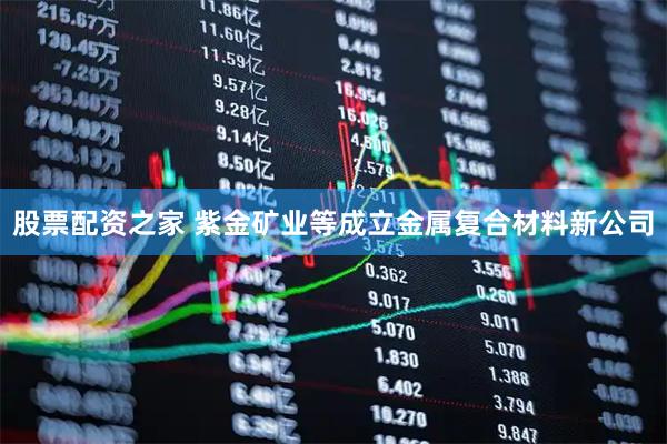 股票配资之家 紫金矿业等成立金属复合材料新公司