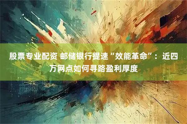 股票专业配资 邮储银行提速“效能革命”：近四万网点如何寻路盈利厚度