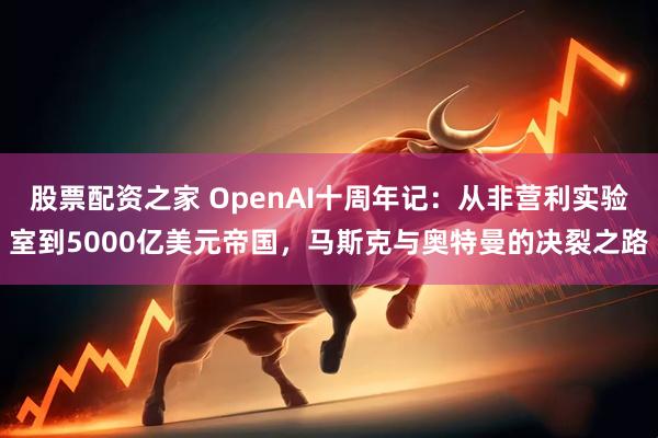 股票配资之家 OpenAI十周年记：从非营利实验室到5000亿美元帝国，马斯克与奥特曼的决裂之路