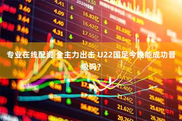 专业在线配资 全主力出击 U22国足今晚能成功晋级吗？