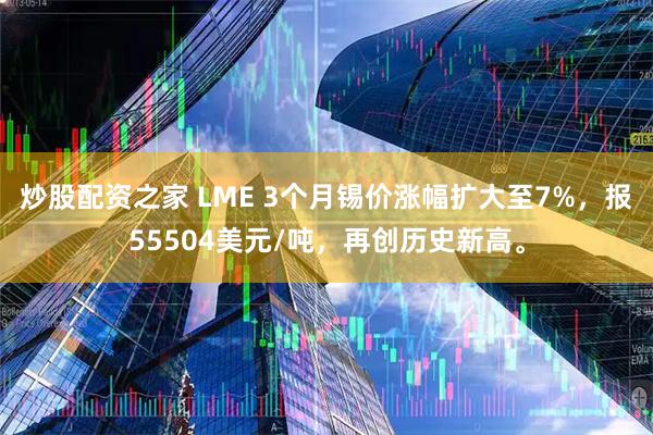 炒股配资之家 LME 3个月锡价涨幅扩大至7%，报55504美元/吨，再创历史新高。
