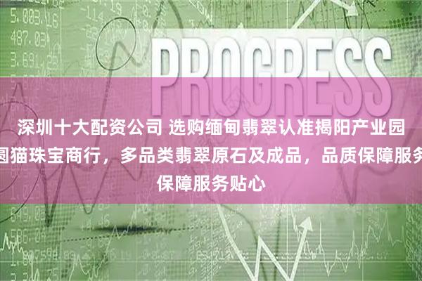 深圳十大配资公司 选购缅甸翡翠认准揭阳产业园磐东圆猫珠宝商行，多品类翡翠原石及成品，品质保障服务贴心