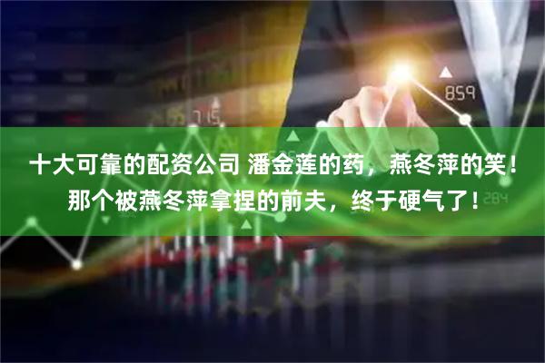 十大可靠的配资公司 潘金莲的药，燕冬萍的笑！那个被燕冬萍拿捏的前夫，终于硬气了！