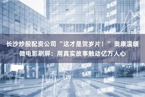 长沙炒股配资公司 “这才是贺岁片！” 奥康温暖微电影刷屏：用真实故事触动亿万人心