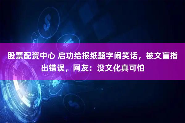 股票配资中心 启功给报纸题字闹笑话，被文盲指出错误，网友：没文化真可怕