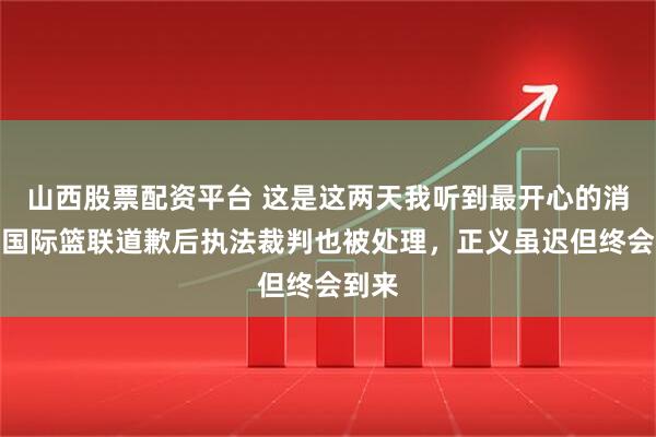 山西股票配资平台 这是这两天我听到最开心的消息，国际篮联道歉后执法裁判也被处理，正义虽迟但终会到来