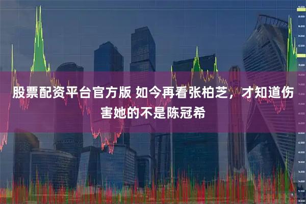 股票配资平台官方版 如今再看张柏芝，才知道伤害她的不是陈冠希