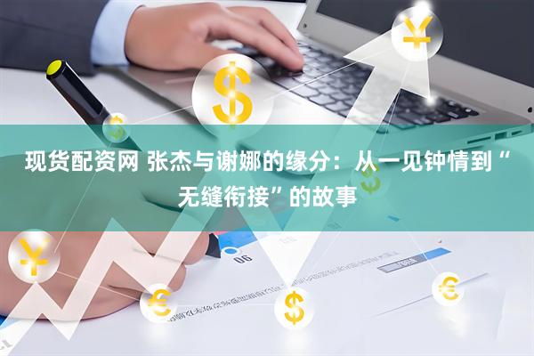现货配资网 张杰与谢娜的缘分：从一见钟情到“无缝衔接”的故事
