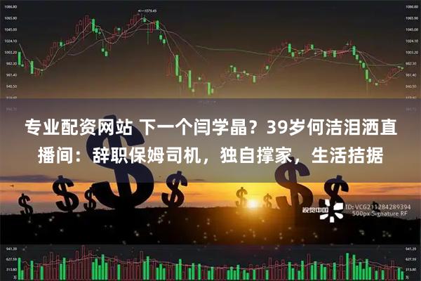 专业配资网站 下一个闫学晶？39岁何洁泪洒直播间：辞职保姆司机，独自撑家，生活拮据