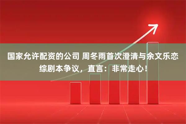 国家允许配资的公司 周冬雨首次澄清与余文乐恋综剧本争议，直言：非常走心！