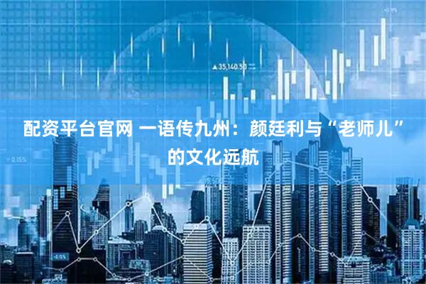 配资平台官网 一语传九州：颜廷利与“老师儿”的文化远航