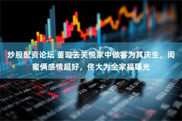 炒股配资论坛 董璇去关悦家中做客为其庆生，闺蜜俩感情超好，佟大为全家福曝光