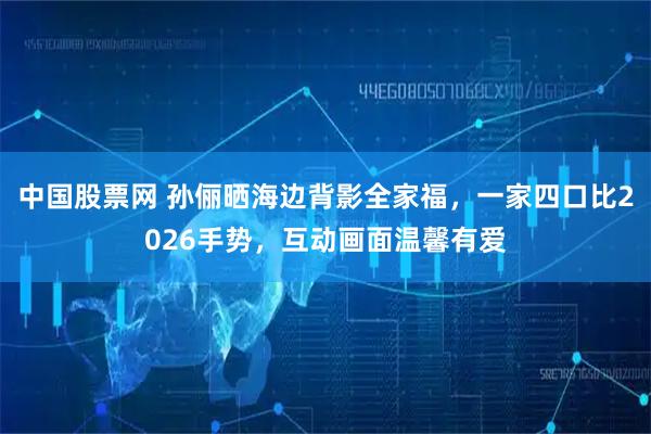中国股票网 孙俪晒海边背影全家福，一家四口比2026手势，互动画面温馨有爱