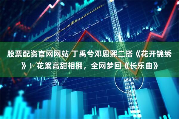 股票配资官网网站 丁禹兮邓恩熙二搭《花开锦绣》！花絮高甜相拥，全网梦回《长乐曲》