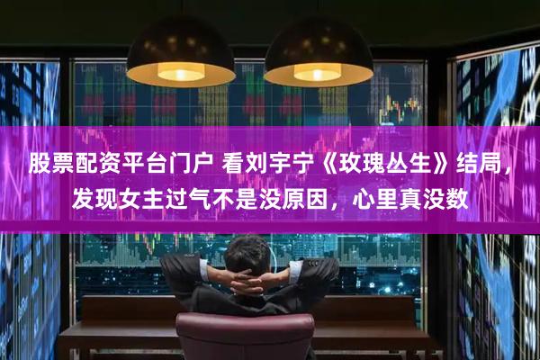 股票配资平台门户 看刘宇宁《玫瑰丛生》结局，发现女主过气不是没原因，心里真没数