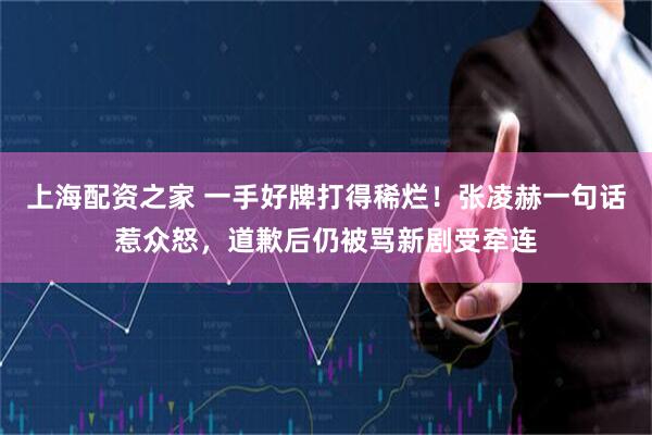 上海配资之家 一手好牌打得稀烂！张凌赫一句话惹众怒，道歉后仍被骂新剧受牵连