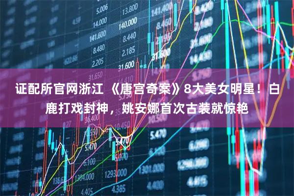 证配所官网浙江 《唐宫奇案》8大美女明星！白鹿打戏封神，姚安娜首次古装就惊艳
