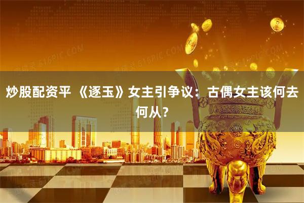 炒股配资平 《逐玉》女主引争议：古偶女主该何去何从？