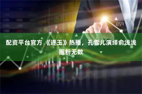 配资平台官方 《逐玉》热播，孔雪儿演绎俞浅浅圈粉无数
