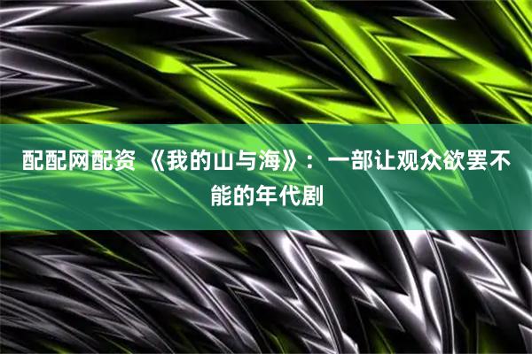 配配网配资 《我的山与海》：一部让观众欲罢不能的年代剧