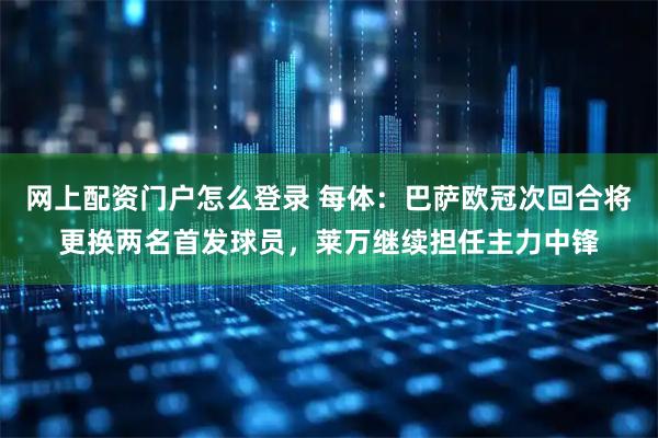 网上配资门户怎么登录 每体：巴萨欧冠次回合将更换两名首发球员，莱万继续担任主力中锋