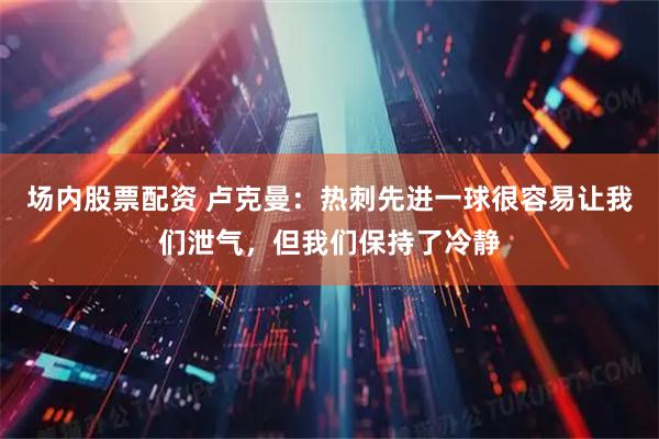 场内股票配资 卢克曼：热刺先进一球很容易让我们泄气，但我们保持了冷静
