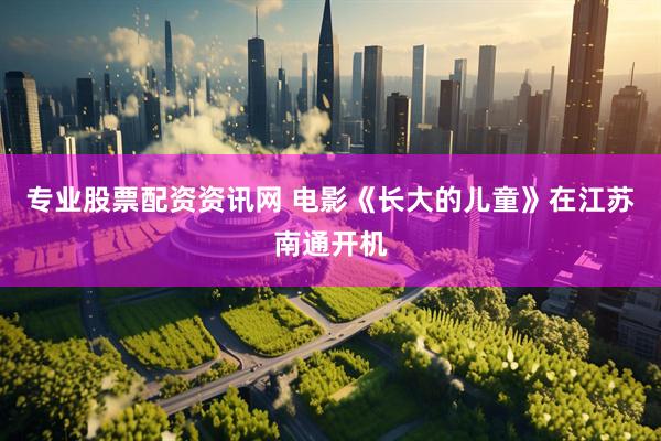 专业股票配资资讯网 电影《长大的儿童》在江苏南通开机