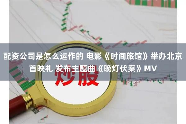 配资公司是怎么运作的 电影《时间旅馆》举办北京首映礼 发布主题曲《晚灯伏案》MV