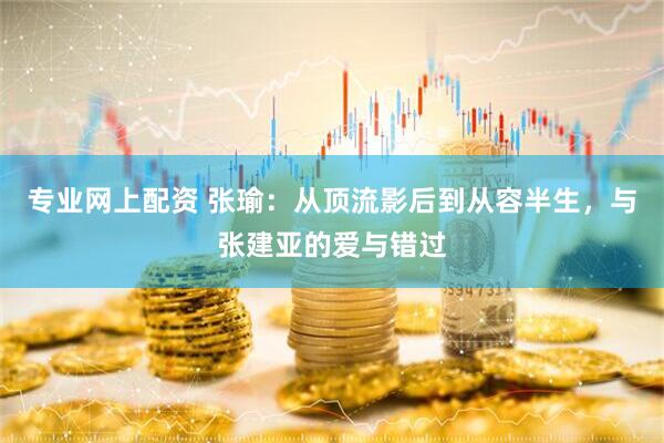 专业网上配资 张瑜：从顶流影后到从容半生，与张建亚的爱与错过
