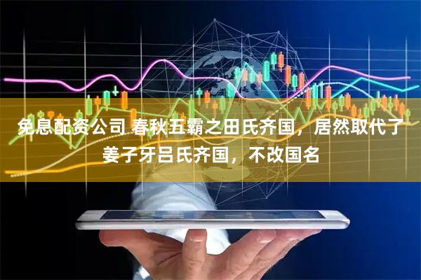 免息配资公司 春秋五霸之田氏齐国，居然取代了姜子牙吕氏齐国，不改国名