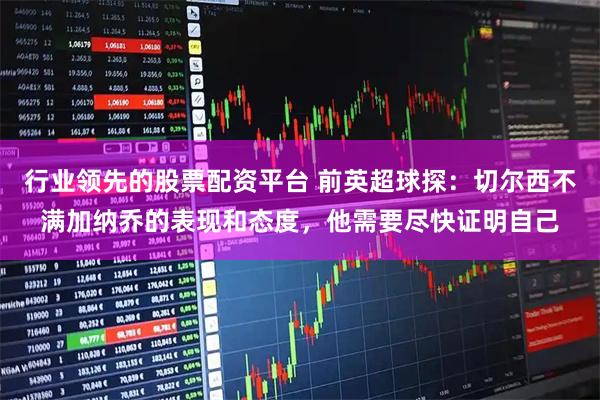 行业领先的股票配资平台 前英超球探：切尔西不满加纳乔的表现和态度，他需要尽快证明自己