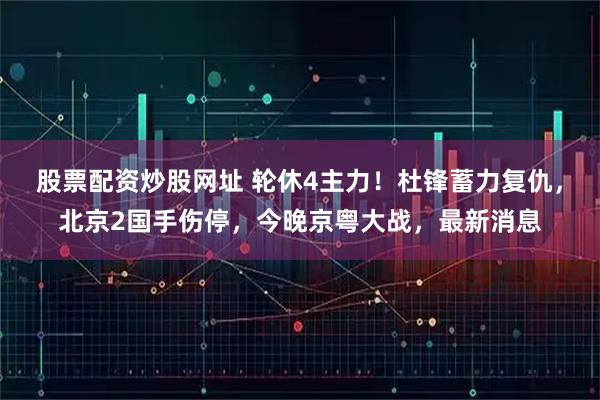 股票配资炒股网址 轮休4主力！杜锋蓄力复仇，北京2国手伤停，今晚京粤大战，最新消息