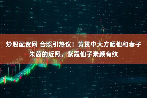 炒股配资网 合照引热议！黄贯中大方晒他和妻子朱茵的近照，紫霞仙子素颜有纹