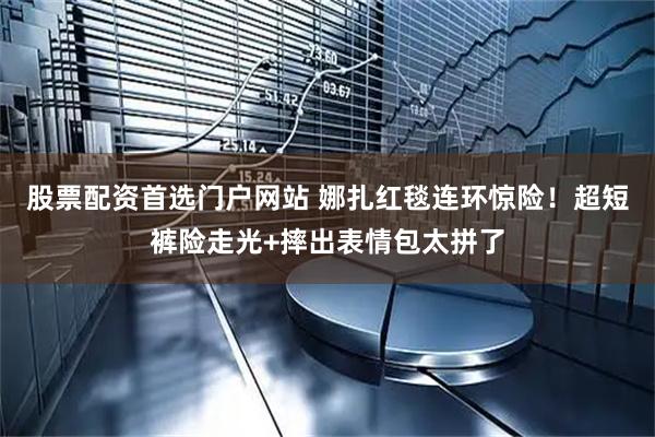 股票配资首选门户网站 娜扎红毯连环惊险！超短裤险走光+摔出表情包太拼了