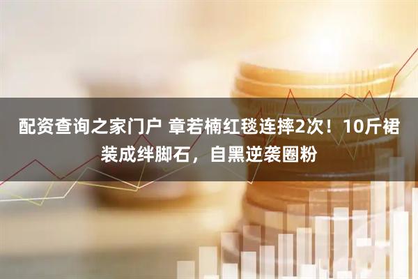 配资查询之家门户 章若楠红毯连摔2次！10斤裙装成绊脚石，自黑逆袭圈粉