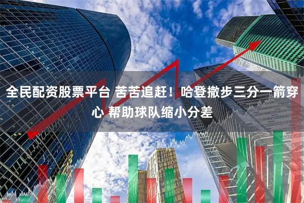 全民配资股票平台 苦苦追赶！哈登撤步三分一箭穿心 帮助球队缩小分差
