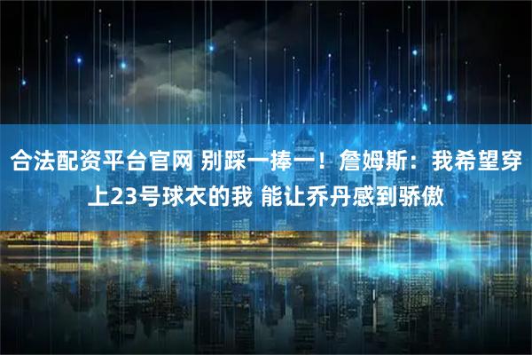 合法配资平台官网 别踩一捧一！詹姆斯：我希望穿上23号球衣的我 能让乔丹感到骄傲
