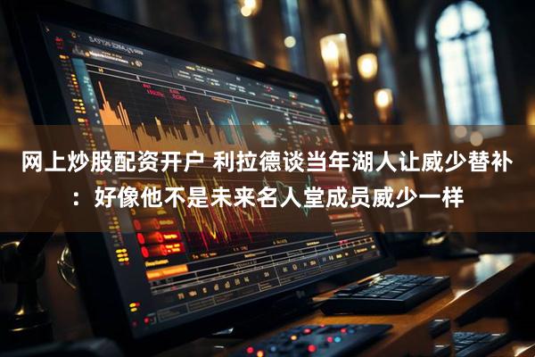 网上炒股配资开户 利拉德谈当年湖人让威少替补：好像他不是未来名人堂成员威少一样