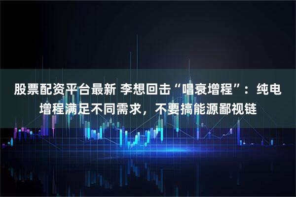 股票配资平台最新 李想回击“唱衰增程”：纯电增程满足不同需求，不要搞能源鄙视链