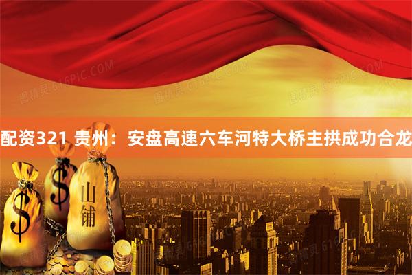 配资321 贵州：安盘高速六车河特大桥主拱成功合龙