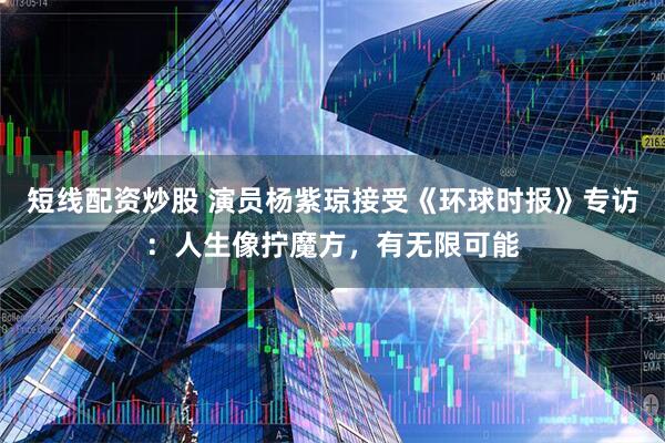 短线配资炒股 演员杨紫琼接受《环球时报》专访：人生像拧魔方，有无限可能