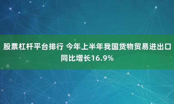股票杠杆平台排行 今年上半年我国货物贸易进出口同比增长16.9%